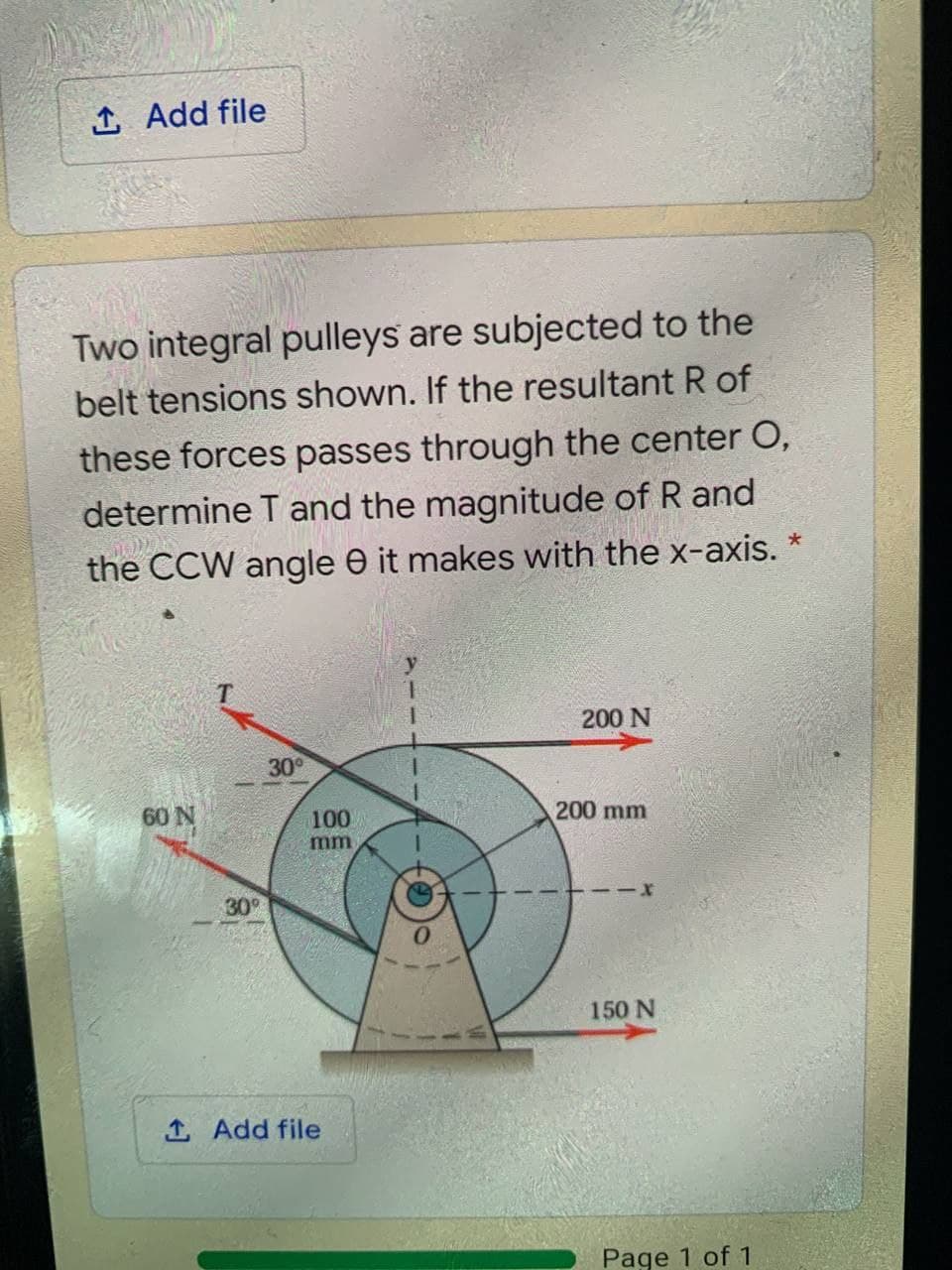 1 Add file
Two integral pulleys are subjected to the
belt tensions shown. If the resultant R of
these forces passes through the center O,
determine T and the magnitude of R and
the CCW angle e it makes with the x-axis.
200 N
30
60 N
100
200 mm
mm
30
150 N
1 Add file
Page 1 of 1
