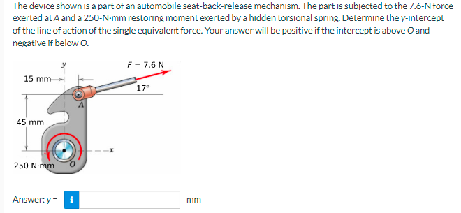 The device shown is a part of an automobile seat-back-release mechanism. The part is subjected to the 7.6-N force
exerted at A and a 250-N-mm restoring moment exerted by a hidden torsional spring. Determine the y-intercept
of the line of action of the single equivalent force. Your answer will be positive if the intercept is above O and
negative if below O.
F = 7.6 N
15 mm
17°
45 mm
250 N.mm
Answer: y =
mm
