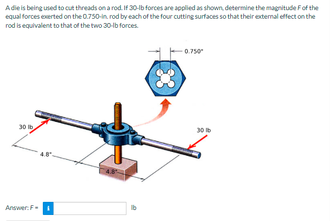 A die is being used to cut threads on a rod. If 30-lb forces are applied as shown, determine the magnitude Fof the
equal forces exerted on the 0.750-in. rod by each of the four cutting surfaces so that their external effect on the
rod is equivalent to that of the two 30-lb forces.
0.750"
30 lb
30 Ib
4.8".
4.8"
Answer: F =
Ib
