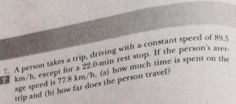 7. A person takes a trip, driving with a-constant speed of s
T km/h, except for a 22.0-min rest stop. If the person's
age speed is 77.8 km/h, (a) how much time
trip and (b) how far does the person travel?
aver-
spent on the
