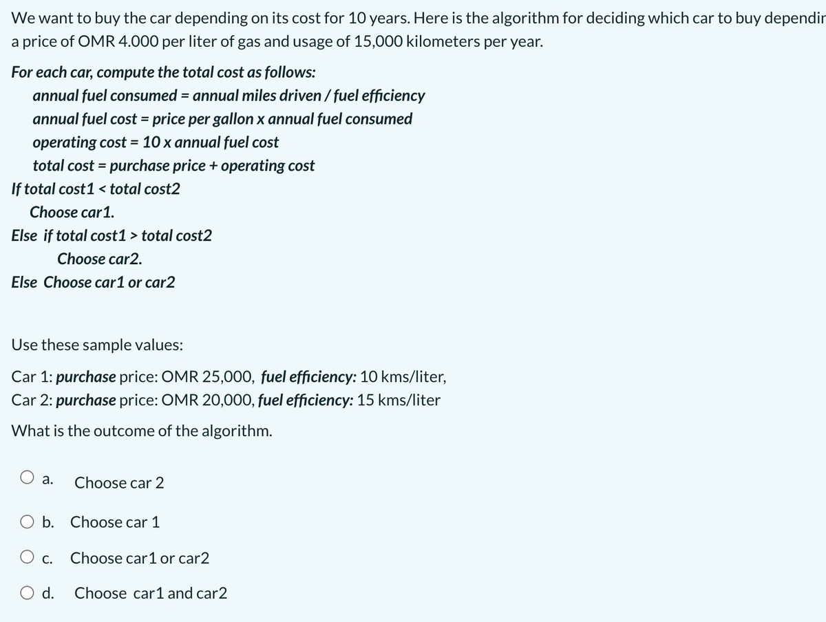 We want to buy the car depending on its cost for 10 years. Here is the algorithm for deciding which car to buy dependir
a price of OMR 4.000 per liter of gas and usage of 15,000 kilometers per year.
For each car, compute the total cost as follows:
annual fuel consumed = annual miles driven / fuel efficiency
%3D
annual fuel cost = price per gallon x annual fuel consumed
operating cost = 10 x annual fuel cost
total cost = purchase price + operating cost
If total cost1 < total cost2
Choose car1.
Else if total cost1 > total cost2
Choose car2.
Else Choose car1 or car2
Use these sample values:
Car 1: purchase price: OMR 25,000, fuel efficiency: 10 kms/liter,
Car 2: purchase price: OMR 20,000, fuel efficiency: 15 kms/liter
What is the outcome of the algorithm.
O a.
Choose car 2
O b. Choose car 1
O c.
Choose car1 or car2
O d.
Choose car1 and car2

