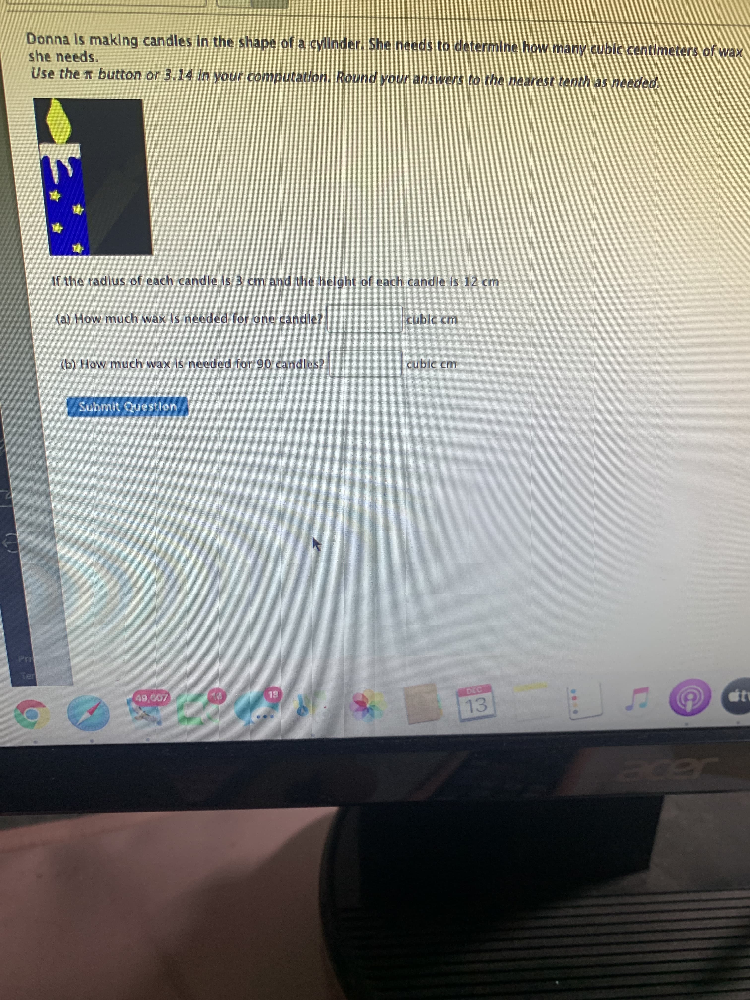 Donna Is maklng candles In the shape of a cyllnder. She needs to determine how many cubic centimeters of wax
she needs.
Use the n button or 3.14 In your computation. Round your answers to the nearest tenth as needed.
If the radlus of each candle Is 3 cm and the helght of each candle Is 12 cm
(al How much wax Is needed for one candle?
cublc cm
(b) How much wax Is needed for 90 candles?
cubic cm
Submit Question
13
13
Bcer
