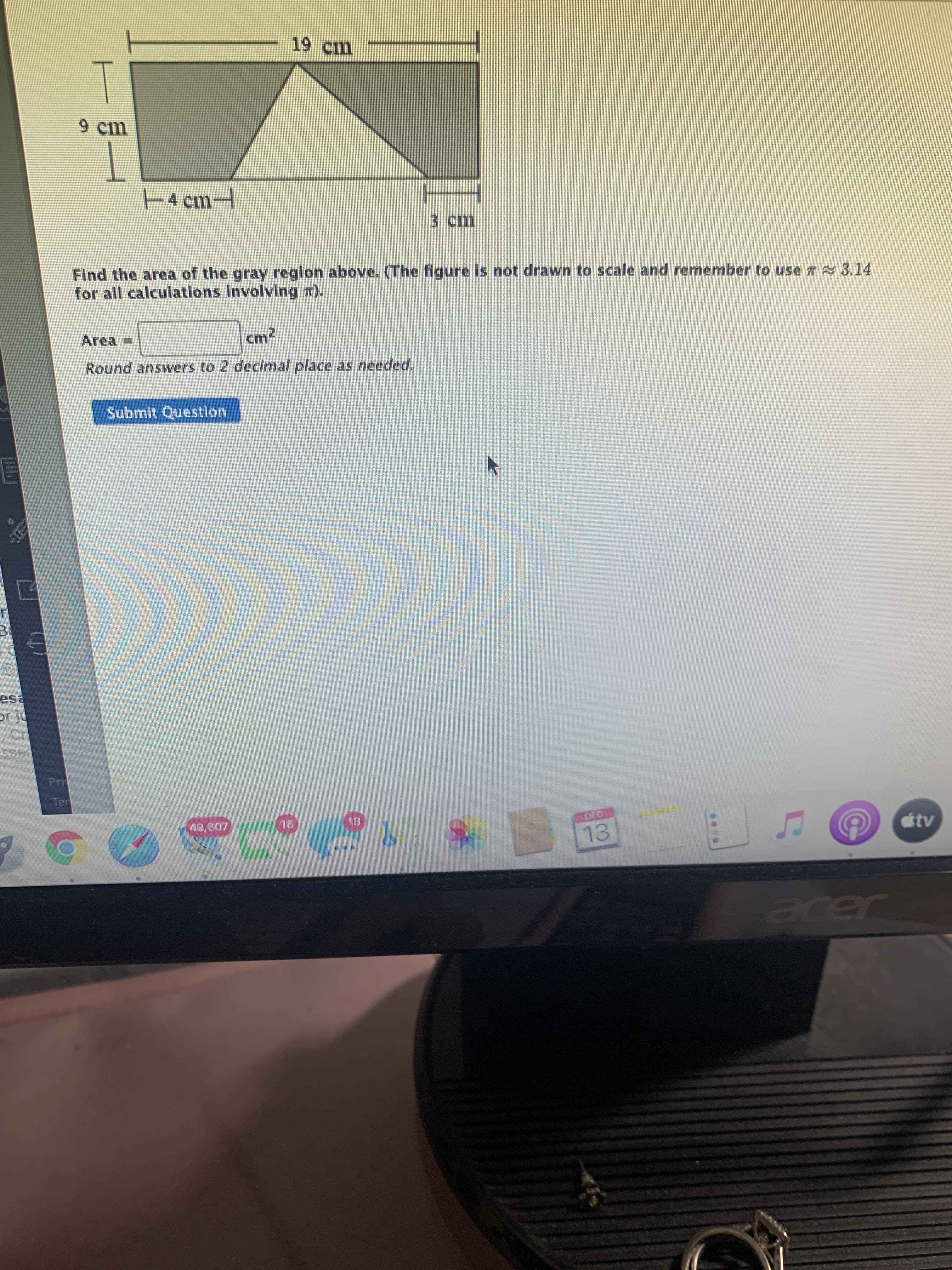 19 cm
4 cm-
3 cm
Find the area of the gray region above. (The figure is not drawn to scale and remember to use 7 3.14
for all calculations Involving r).
Area
cm2
Submit Questlon
esa
ssen
EL
otv
13
Jeder
