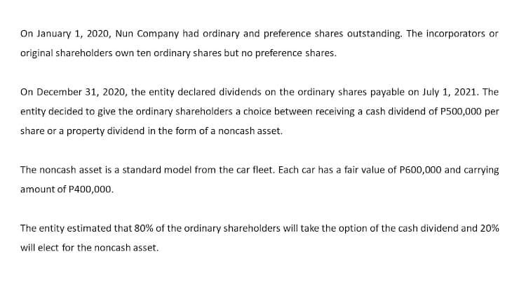 On January 1, 2020, Nun Company had ordinary and preference shares outstanding. The incorporators or
original shareholders own ten ordinary shares but no preference shares.
On December 31, 2020, the entity declared dividends on the ordinary shares payable on July 1, 2021. The
entity decided to give the ordinary shareholders a choice between receiving a cash dividend of P500,000 per
share or a property dividend in the form of a noncash asset.
The noncash asset is a standard model from the car fleet. Each car has a fair value of P600,000 and carrying
amount of P400,000.
The entity estimated that 80% of the ordinary shareholders will take the option of the cash dividend and 20%
will elect for the noncash asset.
