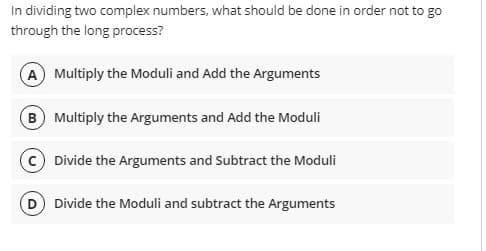 In dividing two complex numbers, what should be done in order not to go
through the long process?
A Multiply the Moduli and Add the Arguments
B Multiply the Arguments and Add the Moduli
Divide the Arguments and Subtract the Moduli
Divide the Moduli and subtract the Arguments
