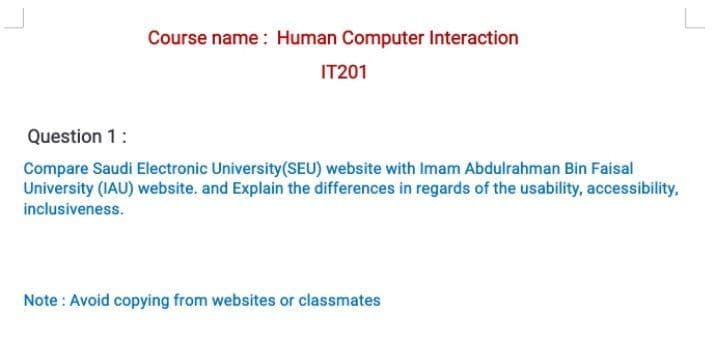 Course name : Human Computer Interaction
IT201
Question 1:
Compare Saudi Electronic University(SEU) website with Imam Abdulrahman Bin Faisal
University (IAU) website, and Explain the differences in regards of the usability, accessibility,
inclusiveness.
Note : Avoid copying from websites or classmates
