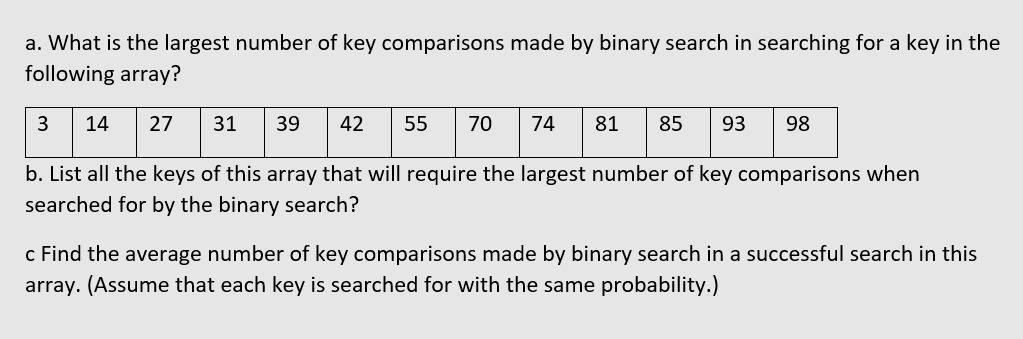 a. What is the largest number of key comparisons made by binary search in searching for a key in the
following array?
14
27
31
39
42
55
70
74
81
85
93
98
b. List all the keys of this array that will require the largest number of key comparisons when
searched for by the binary search?
c Find the average number of key comparisons made by binary search in a successful search in this
array. (Assume that each key is searched for with the same probability.)
