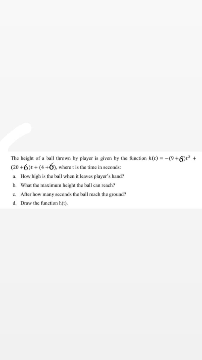 The height of a ball thrown by player is given by the function h(t) = -(9 +6)t² +
(20 +6)t + (4 +6), where t is the time in seconds:
a. How high is the ball when it leaves player's hand?
b. What the maximum height the ball can reach?
c. After how many seconds the ball reach the ground?
d. Draw the function h(t).
