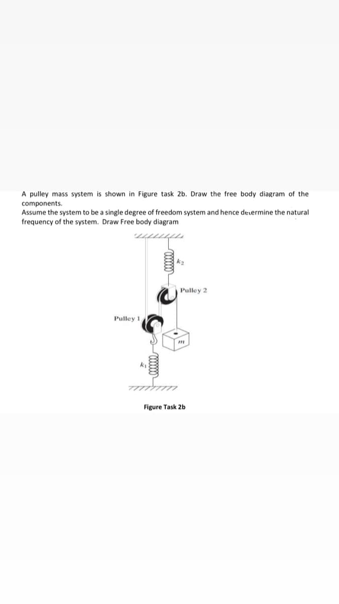 A pulley mass system is shown in Figure task 2b. Draw the free body diagram of the
components.
Assume the system to be a single degree of freedom system and hence determine the natural
frequency of the system. Draw Free body diagram
k2
Pulley 2
Pulley 1
Figure Task 2b
