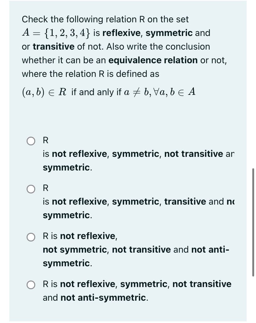 Check the following relation R on the set
A = {1, 2, 3, 4} is reflexive, symmetric and
or transitive of not. Also write the conclusion
whether it can be an equivalence relation or not,
where the relation R is defined as
(a, b) e R if and anly if a + b, Va, b e A
O R
is not reflexive, symmetric, not transitive ar
symmetric.
O R
is not reflexive, symmetric, transitive and no
symmetric.
R is not reflexive,
not symmetric, not transitive and not anti-
symmetric.
R is not reflexive, symmetric, not transitive
and not anti-symmetric.
