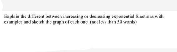 Explain the different between increasing or decreasing exponential functions with
examples and sketch the graph of each one. (not less than 50 words)
