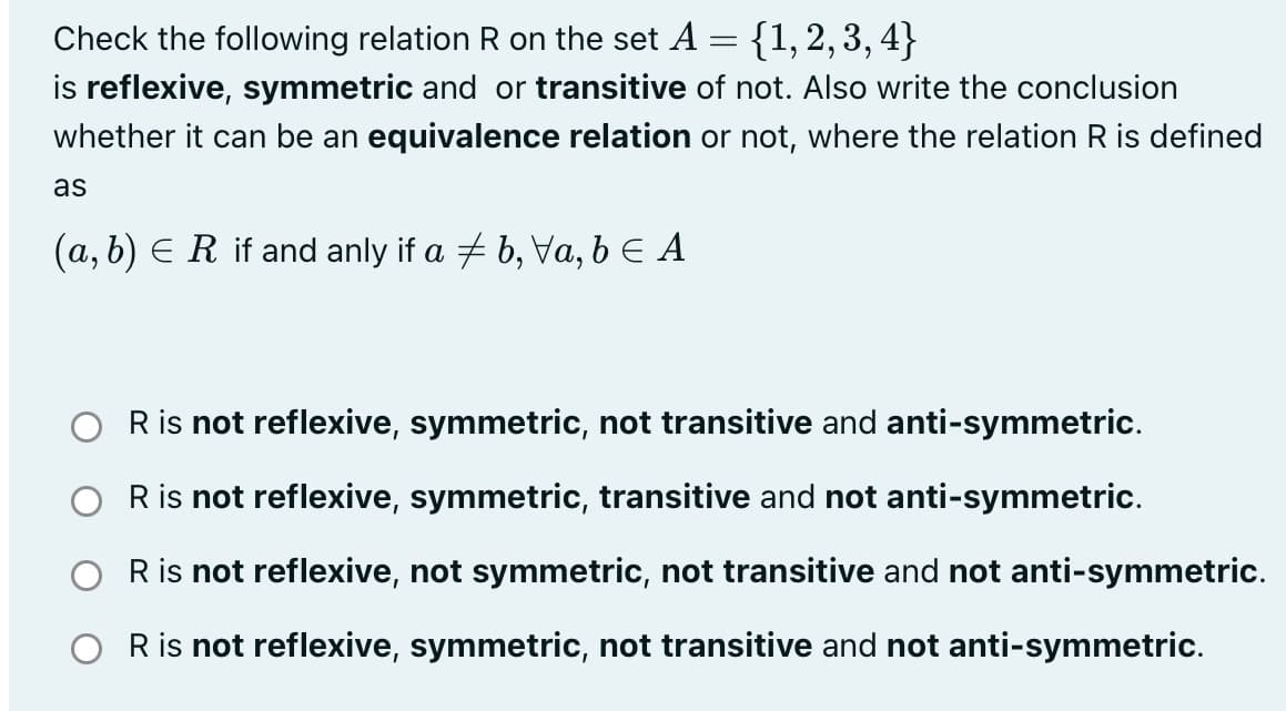 Check the following relation R on the set A = {1, 2, 3, 4}
is reflexive, symmetric and or transitive of not. Also write the conclusion
whether it can be an equivalence relation or not, where the relation R is defined
as
(a, b) E R if and anly if a + b, Va, b E A
Ris not reflexive, symmetric, not transitive and anti-symmetric.
O Ris not reflexive, symmetric, transitive and not anti-symmetric.
R is not reflexive, not symmetric, not transitive and not anti-symmetric.
O Ris not reflexive, symmetric, not transitive and not anti-symmetric.
