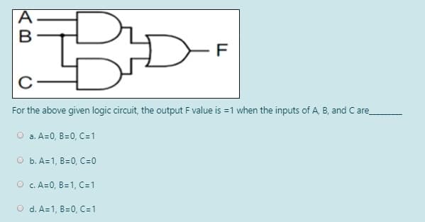 For the above given logic circuit, the output F value is =1 when the inputs of A, B, and C are
O a. A=0, B=0, C=1
O b. A=1, B=0, C=0
O c. A=0, B=1, C-1
O d. A=1, B=0, C=1

