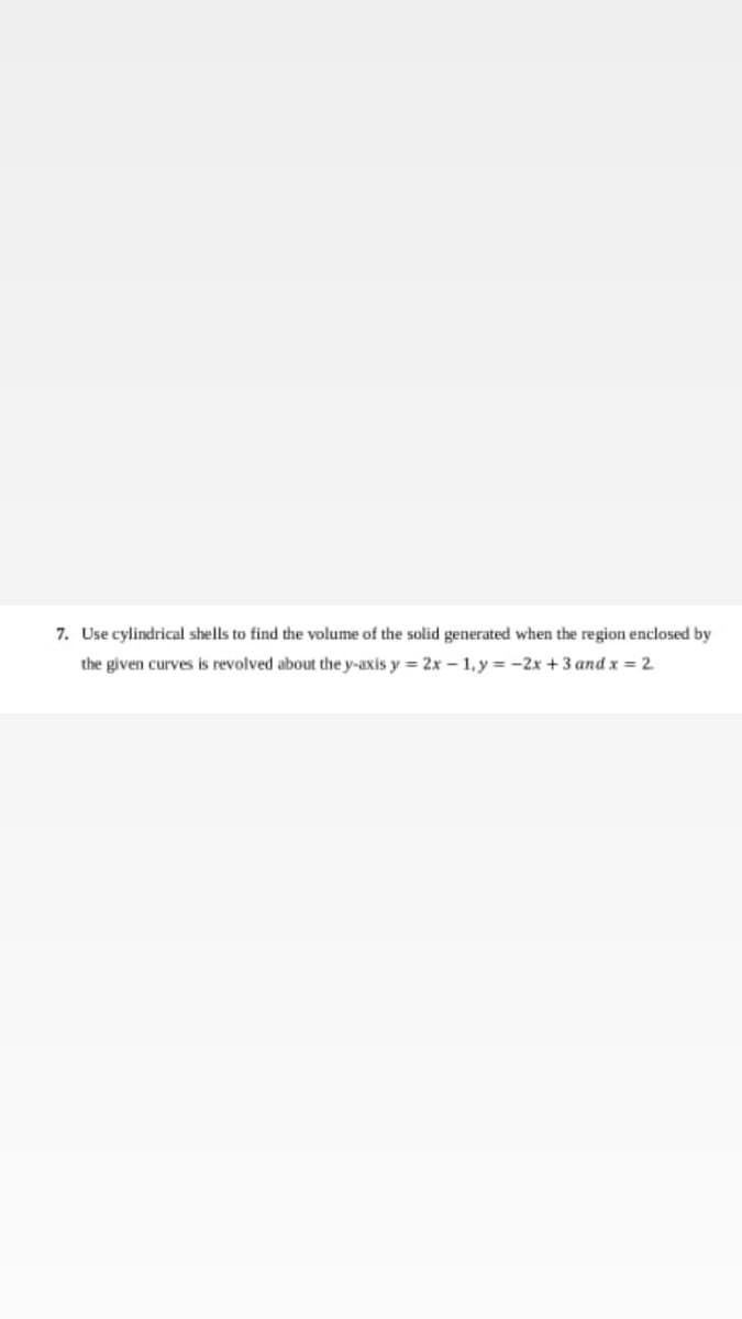 7. Use cylindrical shells to find the volume of the solid generated when the region enclosed by
the given curves is revolved about the y-axis y = 2x – 1, y = -2x +3 and x = 2
