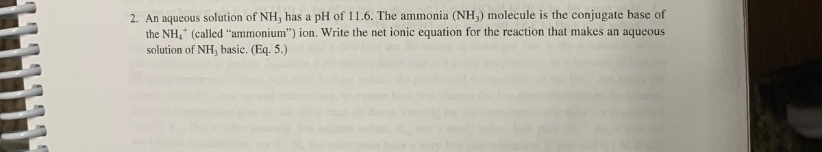 2. An aqueous solution of NH3, has a pH of 11.6. The ammonia (NH3) molecule is the conjugate base of
the NH,+ (called "ammonium") ion. Write the net ionic equation for the reaction that makes an aqueous
solution of NH3 basic. (Eq. 5.)
have a very
