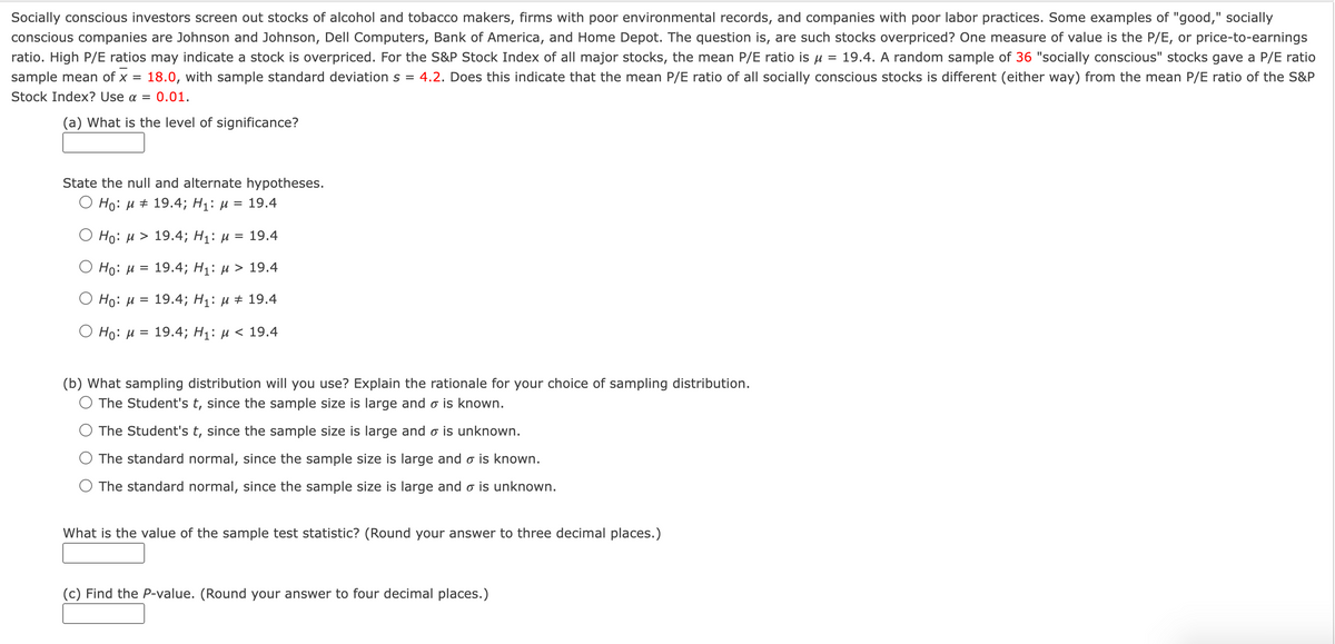 Socially conscious investors screen out stocks of alcohol and tobacco makers, firms with poor environmental records, and companies with poor labor practices. Some examples of "good," socially
conscious companies are Johnson and Johnson, Dell Computers, Bank of America, and Home Depot. The question is, are such stocks overpriced? One measure of value is the P/E, or price-to-earnings
ratio. High P/E ratios may indicate a stock is overpriced. For the S&P Stock Index of all major stocks, the mean P/E ratio is u = 19.4. A random sample of 36 "socially conscious" stocks gave a P/E ratio
sample mean of x =
18.0, with sample standard deviation s = 4.2. Does this indicate that the mean P/E ratio of all socially conscious stocks is different (either way) from the mean P/E ratio of the S&P
Stock Index? Use a =
0.01.
(a) What is the level of significance?
State the null and alternate hypotheses.
О Но: и # 19.4;B Hi: и %3D 19.4
O Ho: µ > 19.4; H1: µ = 19.4
O Ho: H
3D 19.4;B Hi: и > 19.4
O Ho: H
3D 19.4; H1: и # 19.4
O Ho: µ =
19.4; Hi: и < 19.4
(b) What sampling distribution will you use? Explain the rationale for your choice of sampling distribution.
O The Student's t, since the sample size is large and o is known.
O The Student's t, since the sample size is large and o is unknown.
O The standard normal, since the sample size is large and o is known.
O The standard normal, since the sample size is large and o is unknown.
What is the value of the sample test statistic? (Round your answer to three decimal places.)
(c) Find the P-value. (Round your answer to four decimal places.)
