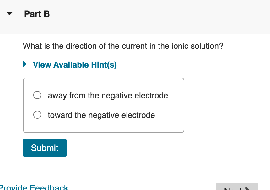 Part B
What is the direction of the current in the ionic solution?
▸ View Available Hint(s)
○ away from the negative electrode
toward the negative electrode
Submit
Provide Feedback