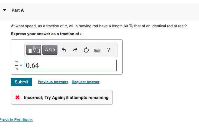 Part A
At what speed, as a fraction of c, will a moving rod have a length 60 % that of an identical rod at rest?
Express your answer as a fraction of c.
ΜΕ ΑΣΦ
?
บ
0.64
Submit Previous Answers Request Answer
× Incorrect; Try Again; 5 attempts remaining
Provide Feedback