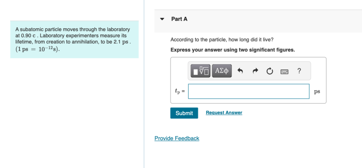 ▾
Part A
A subatomic particle moves through the laboratory
at 0.90 c. Laboratory experimenters measure its
lifetime, from creation to annihilation, to be 2.1 ps.
(1 ps 10-12s).
=
According to the particle, how long did it live?
Express your answer using two significant figures.
tp =
ΜΕ ΑΣΦ
Submit
Request Answer
Provide Feedback
?
ps