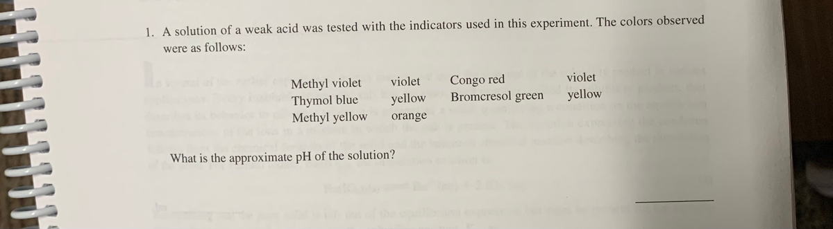1. A solution of a weak acid was tested with the indicators used in this experiment. The colors observed
were as follows:
Methyl violet
Thymol blue
Methyl yellow
Congo red
Bromcresol green
violet
violet
yellow
yellow
orange
What is the approximate pH of the solution?
11
