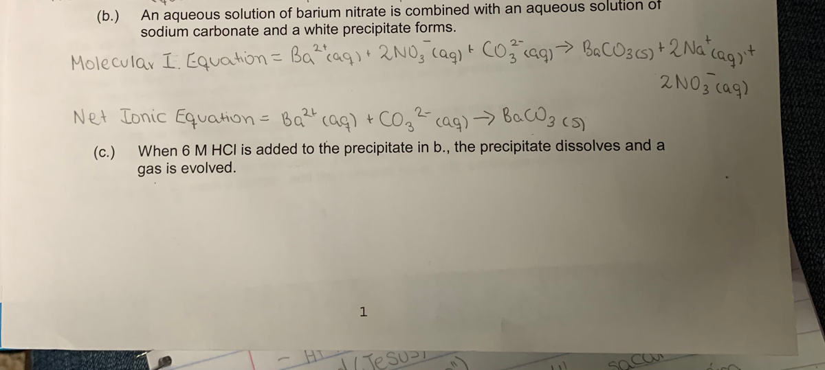 cag)> BacOg (S)
An aqueous solution of barium nitrate is combined with an aqueous solution of
sodium carbonate and a white precipitate forms.
(b.)
Molecular I. EQuation = Ba^caq)+ 2NO, cag) t CO3 caq)> BaCO3(5) +2 Na cao't
2NO3 cag)
2-
Net Ionic Equation= Ba coag) + COz
2-
g cag) Bac@gcs)
(c.)
When 6 M HCl is added to the precipitate in b., the precipitate dissolves and a
gas is evolved.
1
HT
