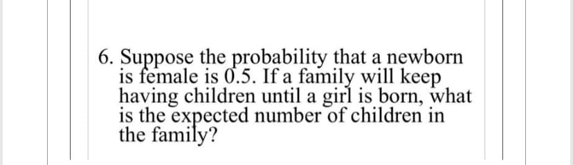 6. Suppose the probability that a newborn
is female is 0.5. If a family will keep
having children until a girl is born, what
is the expected number of children in
the family?