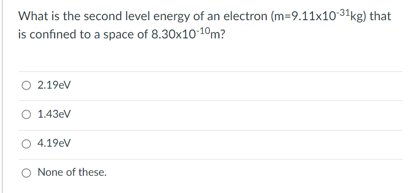 What is the second level energy of an electron (m=9.11x1031kg) that
is confined to a space of 8.30x10-1°m?
O 2.19eV
O 1.43eV
O 4.19eV
O None of these.
