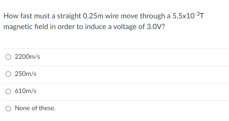 How fast must a straight 0.25m wire move through a 5.5x10-³T
magnetic field in order to induce a voltage of 3.0V?
O 2200m/s
250m/s
O 610m/s
O None of these.
