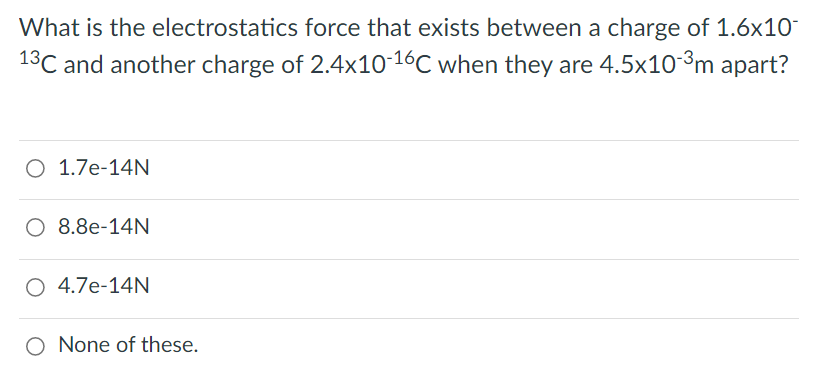 What is the electrostatics force that exists between a charge of 1.6x10
13C and another charge of 2.4x10-16C when they are 4.5x10-3m apart?
O 1.7e-14N
O 8.8e-14N
O 4.7e-14N
O None of these.
