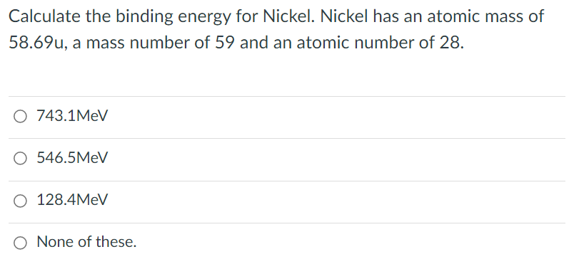 Calculate the binding energy for Nickel. Nickel has an atomic mass of
58.69u, a mass number of 59 and an atomic number of 28.
O 743.1MEV
O 546.5MEV
O 128.4MEV
O None of these.
