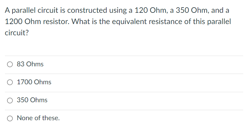 A parallel circuit is constructed using a 120 Ohm, a 350 Ohm, and a
1200 Ohm resistor. What is the equivalent resistance of this parallel
circuit?
O 83 Ohms
O 1700 Ohms
O 350 Ohms
O None of these.
