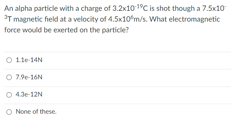 An alpha particle with a charge of 3.2x1019C is shot though a 7.5x10
3T magnetic field at a velocity of 4.5x10ºm/s. What electromagnetic
force would be exerted on the particle?
O 1.1e-14N
O 7.9e-16N
O 4.3e-12N
None of these.
