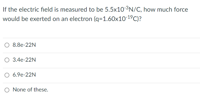 If the electric field is measured to be 5.5×10³N/C, how much force
would be exerted on an electron (q=1.60x10-19C)?
O 8.8e-22N
O 3.4e-22N
O 6.9e-22N
O None of these.
