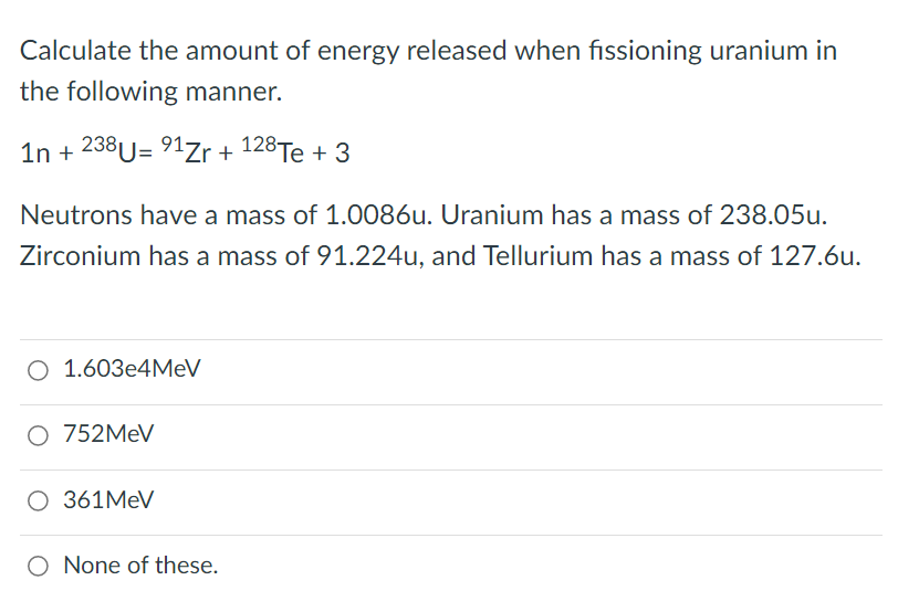 Calculate the amount of energy released when fissioning uranium in
the following manner.
1n + 238U= 91Zr + 128Te + 3
Neutrons have a mass of 1.0086u. Uranium has a mass of 238.05u.
Zirconium has a mass of 91.224u, and Tellurium has a mass of 127.6u.
O 1.603e4MeV
O 752MEV
O 361MEV
O None of these.
