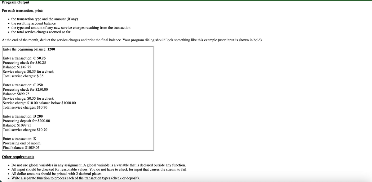 Program Output
For each transaction, print:
• the transaction type and the amount (if any)
the resulting account balance
• the type and amount of any new service charges resulting from the transaction
• the total service charges accrued so far
At the end of the month, deduct the service charges and print the final balance. Your program dialog should look something like this example (user input is shown in bold).
Enter the beginning balance: 1200
Enter a transaction: C 50.25
Processing check for $50.25
Balance: $1149.75
Service charge: $0.35 for a check
Total service charges: $.35
Enter a transaction: C 250
Processing check for $250.00
Balance: $899.75
Service charge: $0.35 for a check
Service charge: $10.00 balance below $1000.00
Total service charges: $10.70
Enter a transaction: D 200
Processing deposit for $200.00
Balance: $1099.75
Total service charges: $10.70
Enter a transaction: E
Processing end of month
Final balance: $1089.05
Other requirements
• Do not use global variables in any assignment. A global variable is a variable that is declared outside any function.
• All input should be checked for reasonable values. You do not have to check for input that causes the stream to fail.
• All dollar amounts should be printed with 2 decimal places.
• Write a separate function to process each of the transaction types (check or deposit).
