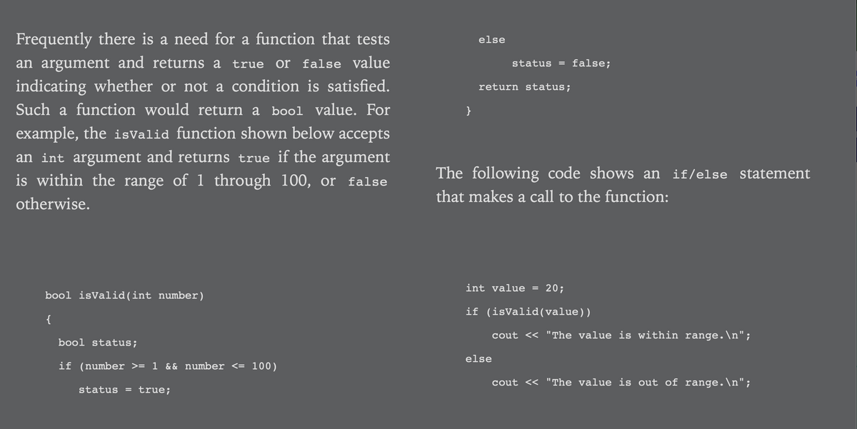 Frequently there is a need for a function that tests
else
an argument and returns a true or false value
false;
status =
indicating whether or not a condition is satisfied.
return status;
Such a function would return a bool value. For
}
example, the isValid function shown below accepts
an int argument and returns true if the argument
is within the range of 1 through 100, or false
The following code shows an if/else statement
that makes a call to the function:
otherwise.
int value
20;
bool isValid (int number)
if (isValid(value))
{
cout <« "The value is within range.\n";
bool status;
else
if (number >= 1 && number <= 100)
cout << "The value is out of range.\n";
status
true;
