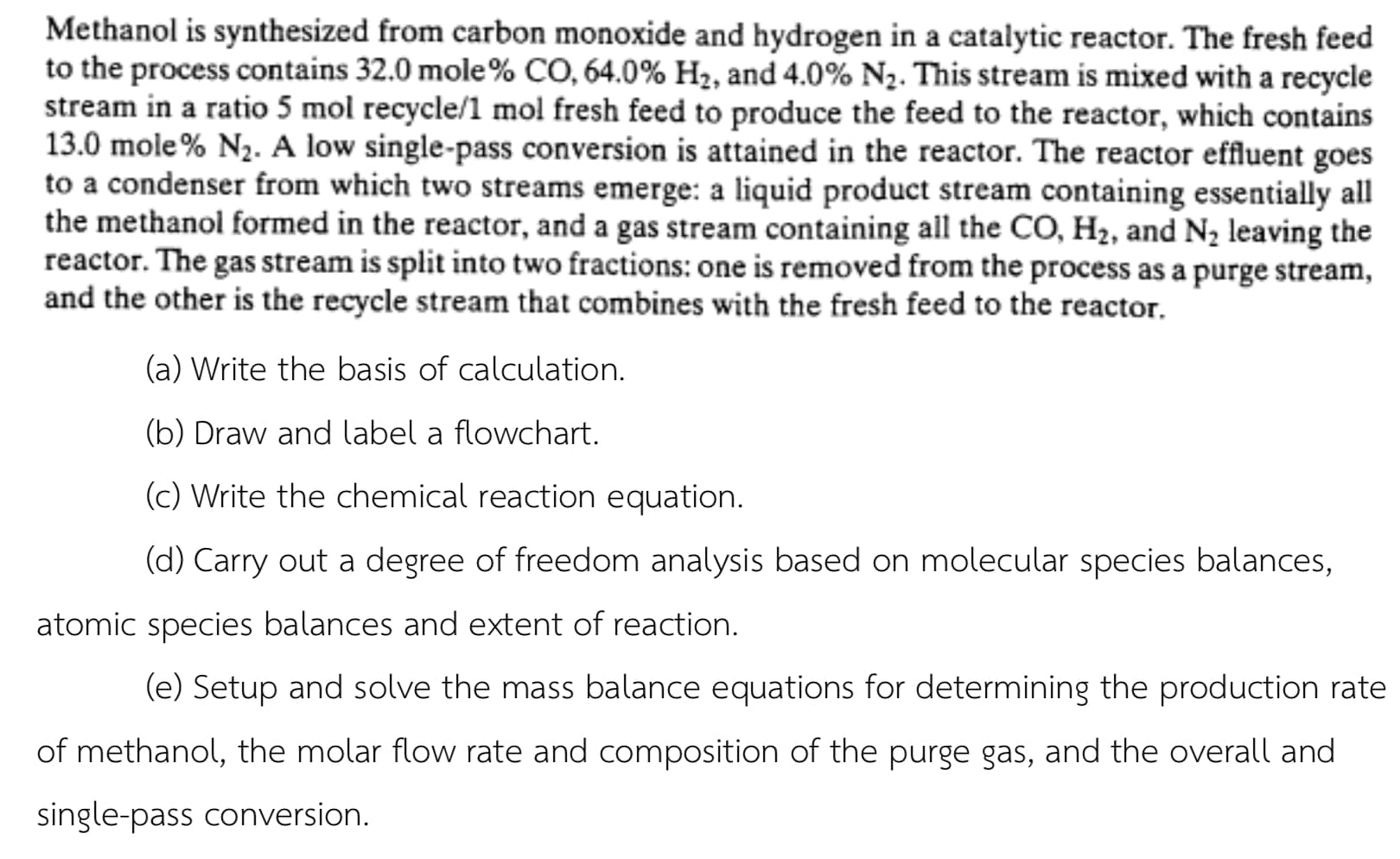 Methanol is synthesized from carbon monoxide and hydrogen in a catalytic reactor. The fresh feed
to the process contains 32.0 mole% CO, 64.0% H2, and 4.0% N2. This stream is mixed with a recycle
stream in a ratio 5 mol recycle/1 mol fresh feed to produce the feed to the reactor, which contains
13.0 mole % N2. A low single-pass conversion is attained in the reactor. The reactor effluent goes
to a condenser from which two streams emerge: a liquid product stream containing essentially all
the methanol formed in the reactor, and a gas stream containing all the CO, H2, and N2 leaving the
reactor. The gas stream is split into two fractions: one is removed from the process as a purge stream,
and the other is the recycle stream that combines with the fresh feed to the reactor.
(a) Write the basis of calculation.
(b) Draw and label a flowchart.
(c) Write the chemical reaction equation.
(d) Carry out a degree of freedom analysis based on molecular species balances,
atomic species balances and extent of reaction.
(e) Setup and solve the mass balance equations for determining the production rate
of methanol, the molar flow rate and composition of the purge gas, and the overall and
single-pass conversion.

