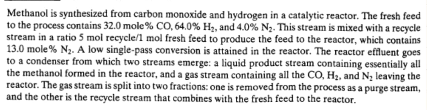 Methanol is synthesized from carbon monoxide and hydrogen in a catalytic reactor. The fresh feed
to the process contains 32.0 mole% CO, 64.0% H2, and 4.0% N2. This stream is mixed with a recycle
stream in a ratio 5 mol recycle/1 mol fresh feed to produce the feed to the reactor, which contains
13.0 mole % N2. A low single-pass conversion is attained in the reactor. The reactor effluent goes
to a condenser from which two streams emerge: a liquid product stream containing essentially all
the methanol formed in the reactor, and a gas stream containing all the CO, H2, and N2 leaving the
reactor. The gas stream is split into two fractions: one is removed from the process as a purge stream,
and the other is the recycle stream that combines with the fresh feed to the reactor.
