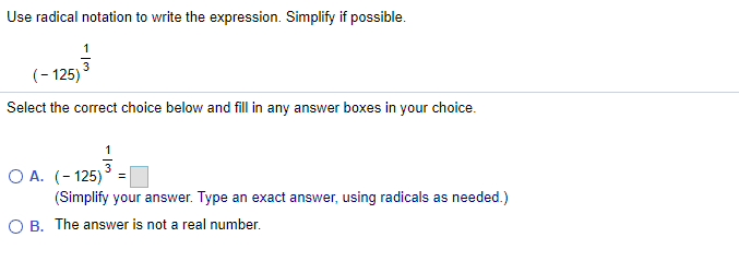 Use radical notation to write the expression. Simplify if possible.
(- 125)
Select the correct choice below and fill in any answer boxes in your choice.
O A. (-125) =
(Simplify your answer. Type an exact answer, using radicals as needed.)
O B. The answer is not a real number.
