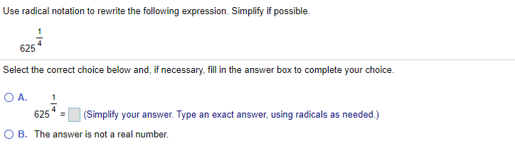 Use radical notation to rewrite the following expression. Simplify if possible.
625
Select the correct choice below and, if necessary, fill in the answer box to complete your choice.
OA.
625
(Simplify your answer. Type an exact answer, using radicals as needed.)
O B. The answer is not a real number.
