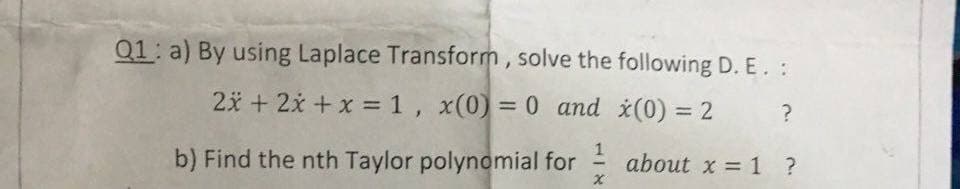 Q1: a) By using Laplace Transform, solve the following D. E. :
2x + 2x + x = 1, x(0) = 0 and *(0) = 2
%3D
%3D
%3D
b) Find the nth Taylor polynomial for
1
about x = 1 ?
