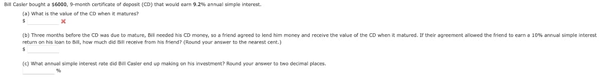 Bill Casler bought a $6000, 9-month certificate of deposit (CD) that would earn 9.2% annual simple interest.
(a) What is the value of the CD when it matures?
$
X
(b) Three months before the CD was due to mature, Bill needed his CD money, so a friend agreed to lend him money and receive the value of the CD when matured. If their agreement allowed the friend to earn a 10% annual simple interest
return on his loan to Bill, how much did Bill receive from his friend? (Round your answer to the nearest cent.)
$
(c) What annual simple interest rate did Bill Casler end up making on his investment? Round your answer to two decimal places.
%