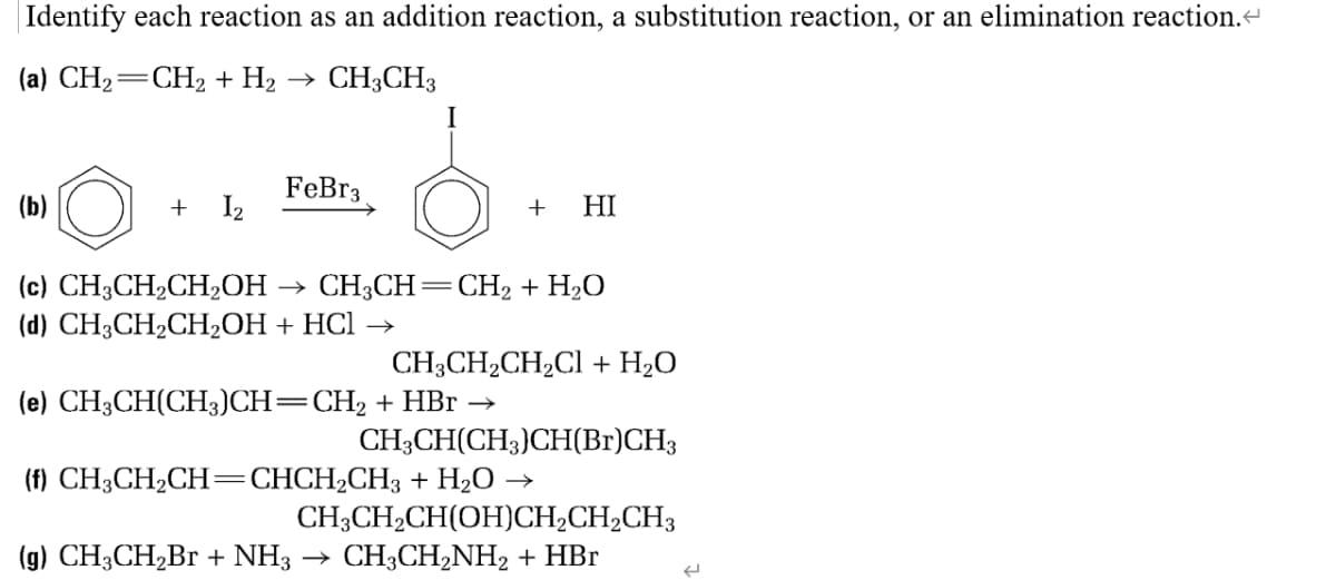 Identify each reaction as an addition reaction, a substitution reaction, or an elimination reaction.<
(a) CH₂=CH₂ + H₂ → CH3CH3
(b)
+ I₂
FeBr3
+ HI
(c) CH3CH₂CH₂OH → CH3CH=CH₂ + H₂O
(d) CH3CH₂CH₂OH + HCl
CH3CH₂CH₂Cl + H₂O
(e) CH3CH(CH3)CH=CH₂ + HBr →
CH3CH(CH3)CH(Br)CH3
(f) CH3CH₂CH=CHCH₂CH3 + H₂O →
CH3CH₂CH(OH)CH₂CH₂CH3
(g) CH3CH₂Br + NH3 → CH3CH₂NH₂ + HBr
←