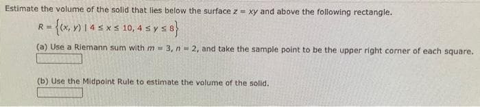 Estimate the volume of the solid that lies below the surface z xy and above the following rectangle.
R = {(x, y) 14 ≤ x s 10,4 s y ≤ 8}
(a) Use a Riemann sum with m = 3, n=2, and take the sample point to be the upper right corner of each square.
(b) Use the Midpoint Rule to estimate the volume of the solid.