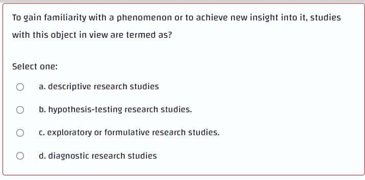 To gain familiarity with a phenomenon or to achieve new insight into it, studies
with this object in view are termed as?
Select one:
O
a. descriptive research studies
O
b. hypothesis-testing research studies.
O
c. exploratory or formulative research studies.
O
d. diagnostic research studies