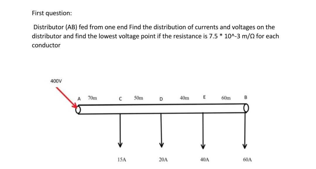 First question:
Distributor (AB) fed from one end Find the distribution of currents and voltages on the
distributor and find the lowest voltage point if the resistance is 7.5 * 10^-3 m/ for each
conductor
400V
70m
50m
E
C
40m
D
60m
B
15A
20A
40A
60A
A