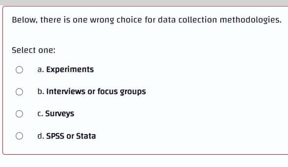 Below, there is one wrong choice for data collection methodologies.
Select one:
O
a. Experiments
O
b. Interviews or focus groups
O
c. Surveys
O
d. SPSS or Stata