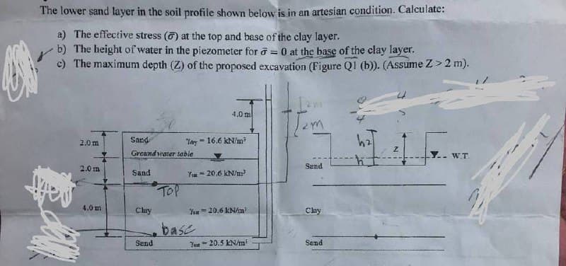 O
The lower sand layer in the soil profile shown below is in an artesian condition. Calculate:
a) The effective stress (6) at the top and base of the clay layer.
b) The height of water in the piezometer for = 0 at the base of the clay layer.
c) The maximum depth (Z) of the proposed excavation (Figure Q1 (b)). (Assume Z>2 m).
Lawr
4.0 m
[2m
2.0 m
dry -16.6 kN/m²
Sand
Ground water table
Z
Y.. W.T.
2.0 m
Sand
Sand
720.6 kN/m²
TOP
4.0 m
You 20.6 kN/m²
Clay
base
Test 20.5 kN/m²
Sand
Ban
Clay
Send
ħ
24