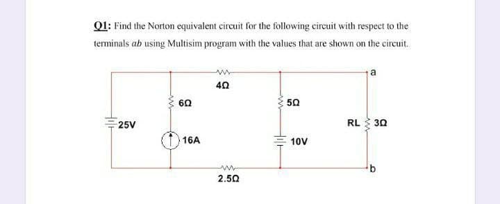 Q1: Find the Norton equivalent circuit for the following circuit with respect to the
terminals ab using Multisim program with the values that are shown on the circuit.
a
40
60
50
25V
RL 30
16A
10V
2.50
