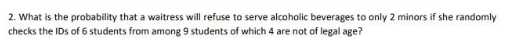 2. What is the probability that a waitress will refuse to serve alcoholic beverages to only 2 minors if she randomly
checks the IDs of 6 students from among 9 students of which 4 are not of legal age?
